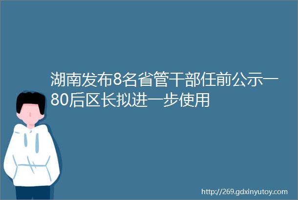 湖南发布8名省管干部任前公示一80后区长拟进一步使用